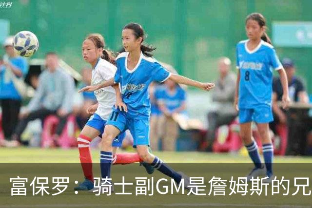 富保罗：骑士副GM是詹姆斯的兄弟极为关键 不利之处在于没了加兰