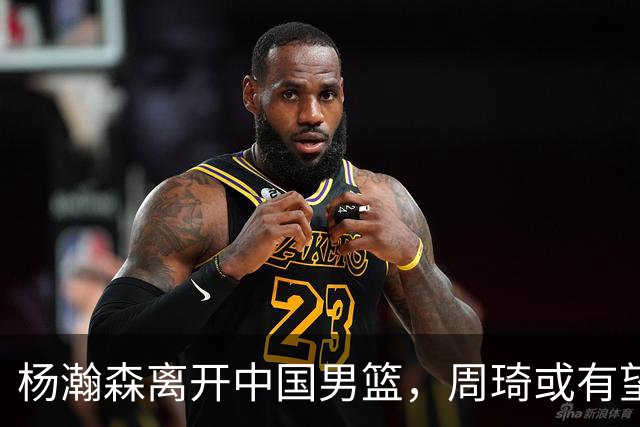 杨瀚森离开中国男篮，周琦或有望重返国家队
